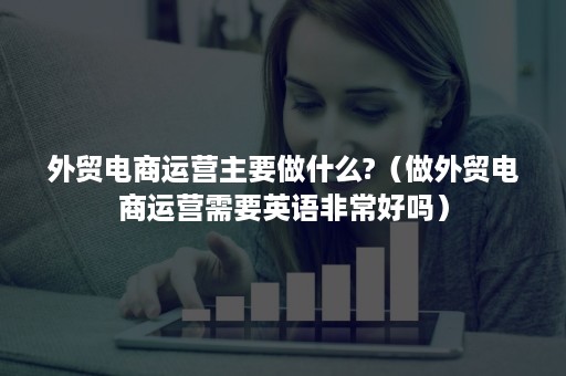 外贸电商运营主要做什么?（做外贸电商运营需要英语非常好吗）