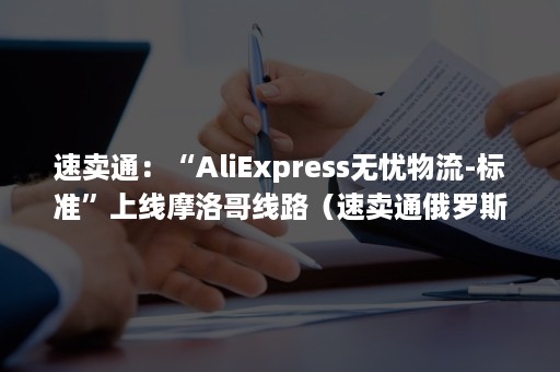 速卖通：“AliExpress无忧物流-标准”上线摩洛哥线路（速卖通俄罗斯专线物流）