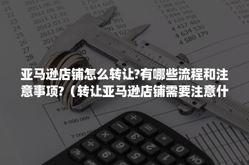 亚马逊店铺怎么转让?有哪些流程和注意事项?（转让亚马逊店铺需要注意什么）