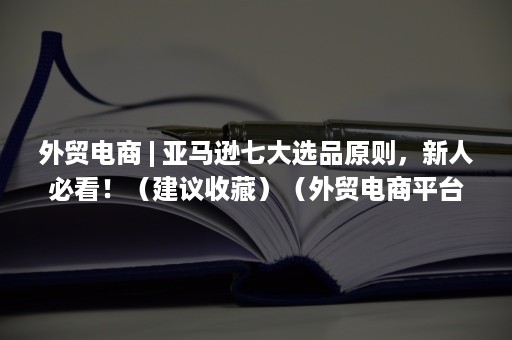 外贸电商 | 亚马逊七大选品原则，新人必看！（建议收藏）（外贸电商平台哪个网站最好）