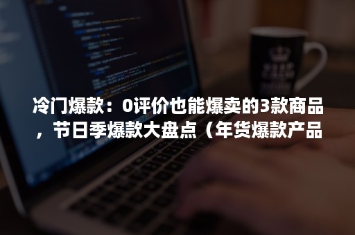 冷门爆款：0评价也能爆卖的3款商品，节日季爆款大盘点（年货爆款产品）