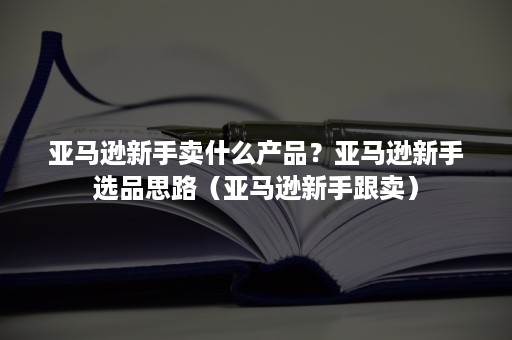 亚马逊新手卖什么产品？亚马逊新手选品思路（亚马逊新手跟卖）