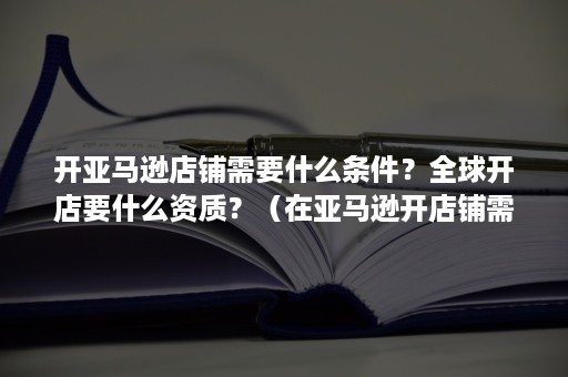 开亚马逊店铺需要什么条件？全球开店要什么资质？（在亚马逊开店铺需要什么资质条件）