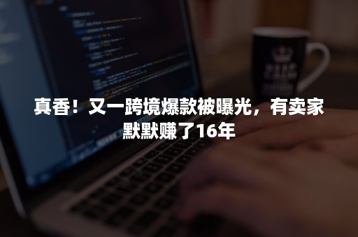 真香！又一跨境爆款被曝光，有卖家默默赚了16年