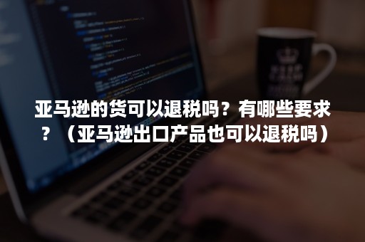 亚马逊的货可以退税吗？有哪些要求？（亚马逊出口产品也可以退税吗）