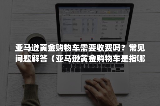 亚马逊黄金购物车需要收费吗？常见问题解答（亚马逊黄金购物车是指哪个按钮）