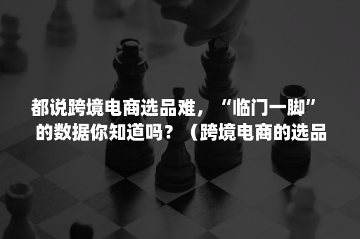 都说跨境电商选品难，“临门一脚” 的数据你知道吗？（跨境电商的选品思路）