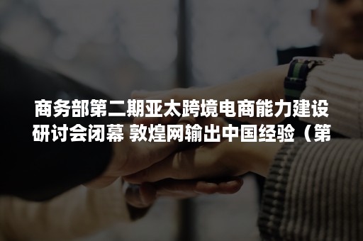 商务部第二期亚太跨境电商能力建设研讨会闭幕 敦煌网输出中国经验（第五届跨境电商峰会）