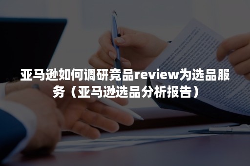 亚马逊如何调研竞品review为选品服务（亚马逊选品分析报告）