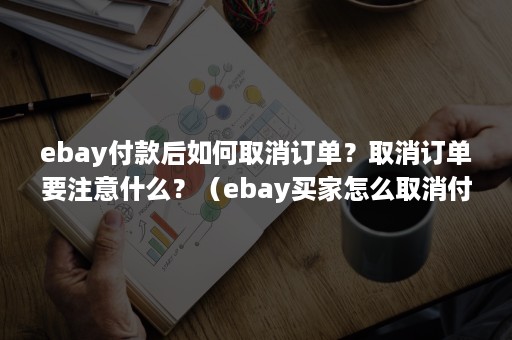 ebay付款后如何取消订单？取消订单要注意什么？（ebay买家怎么取消付款订单）