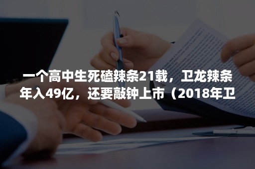 一个高中生死磕辣条21载，卫龙辣条年入49亿，还要敲钟上市（2018年卫龙辣条事件）