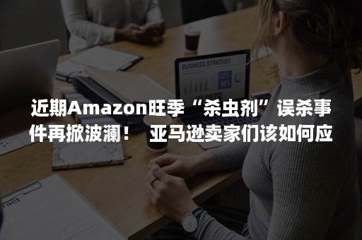 近期Amazon旺季“杀虫剂”误杀事件再掀波澜！  亚马逊卖家们该如何应对？（亚马逊杀虫剂误判之详细解决步骤）