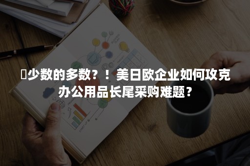 ​少数的多数？！美日欧企业如何攻克办公用品长尾采购难题？