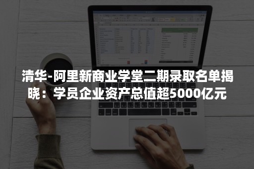 清华-阿里新商业学堂二期录取名单揭晓：学员企业资产总值超5000亿元