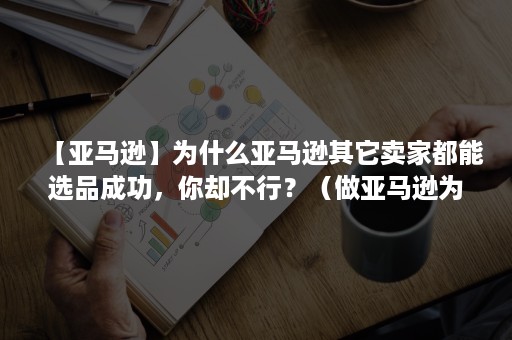 【亚马逊】为什么亚马逊其它卖家都能选品成功，你却不行？（做亚马逊为什么要选品）