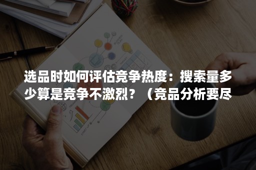 选品时如何评估竞争热度：搜索量多少算是竞争不激烈？（竞品分析要尽可能多的选择产品）