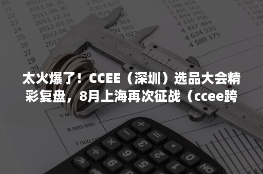 太火爆了！CCEE（深圳）选品大会精彩复盘，8月上海再次征战（ccee跨境电商选品大会）