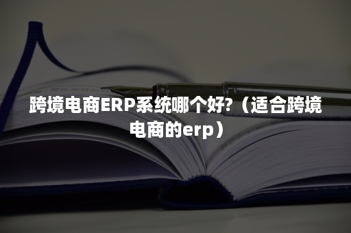 跨境电商ERP系统哪个好?（适合跨境电商的erp）