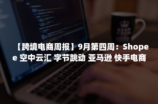 【跨境电商周报】9月第四周：Shopee 空中云汇 字节跳动 亚马逊 快手电商及各地又有哪些新动向？（跨境电商周记）