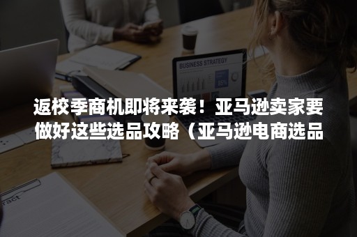 返校季商机即将来袭！亚马逊卖家要做好这些选品攻略（亚马逊电商选品攻略）