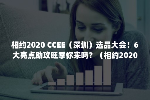 相约2020 CCEE（深圳）选品大会！6大亮点助攻旺季你来吗？（相约2020年一路同行）