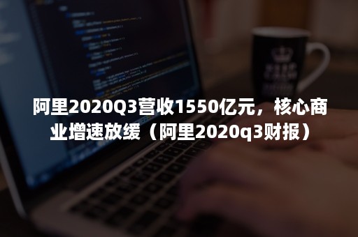 阿里2020Q3营收1550亿元，核心商业增速放缓（阿里2020q3财报）