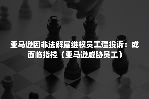 亚马逊因非法解雇维权员工遭投诉：或面临指控（亚马逊威胁员工）