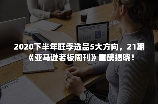 2020下半年旺季选品5大方向，21期《亚马逊老板周刊》重磅揭晓！