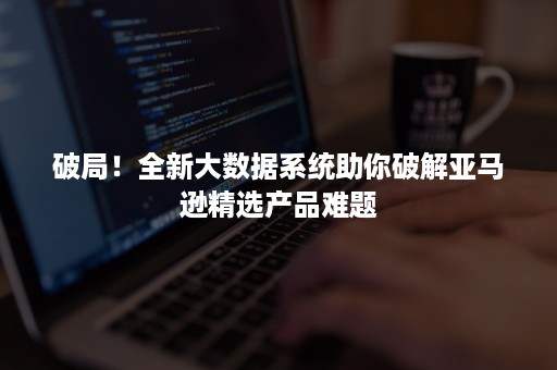 破局！全新大数据系统助你破解亚马逊精选产品难题