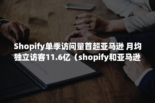 Shopify单季访问量首超亚马逊 月均独立访客11.6亿（shopify和亚马逊区别）