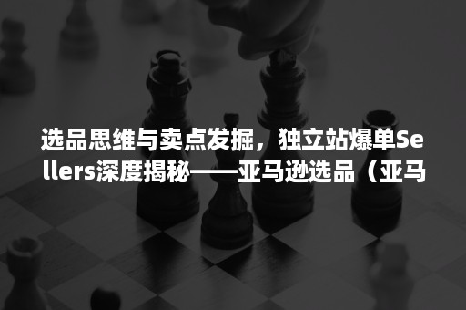 选品思维与卖点发掘，独立站爆单Sellers深度揭秘——亚马逊选品（亚马逊选品实操）