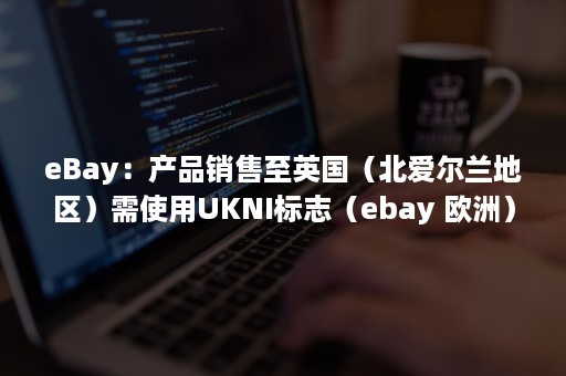 eBay：产品销售至英国（北爱尔兰地区）需使用UKNI标志（ebay 欧洲）