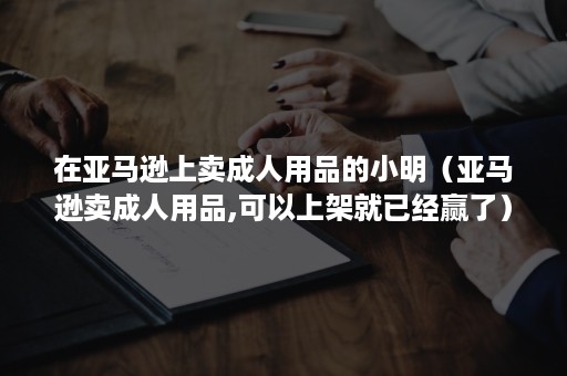 在亚马逊上卖成人用品的小明（亚马逊卖成人用品,可以上架就已经赢了）