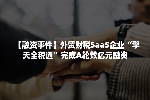 【融资事件】外贸财税SaaS企业“擎天全税通”完成A轮数亿元融资