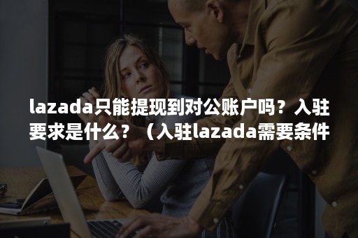 lazada只能提现到对公账户吗？入驻要求是什么？（入驻lazada需要条件）