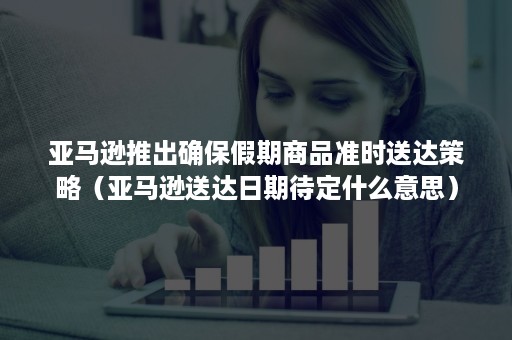 亚马逊推出确保假期商品准时送达策略（亚马逊送达日期待定什么意思）