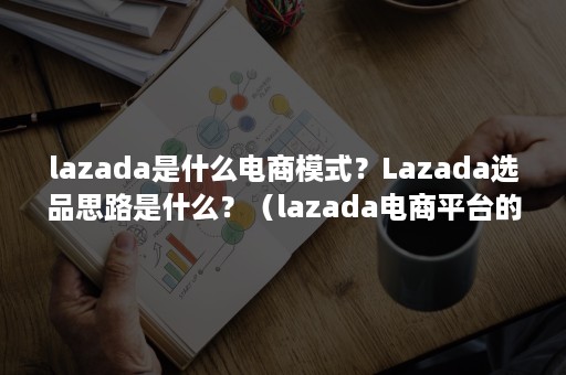 lazada是什么电商模式？Lazada选品思路是什么？（lazada电商平台的模式）