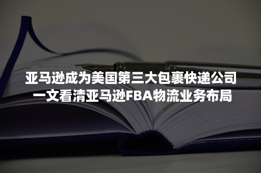 亚马逊成为美国第三大包裹快递公司 一文看清亚马逊FBA物流业务布局