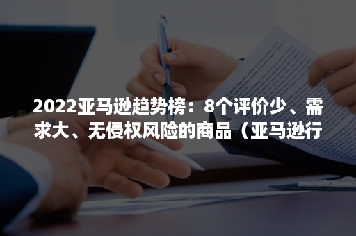 2022亚马逊趋势榜：8个评价少、需求大、无侵权风险的商品（亚马逊行业报告）