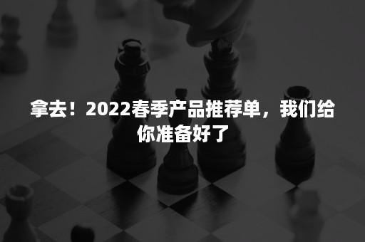 拿去！2022春季产品推荐单，我们给你准备好了