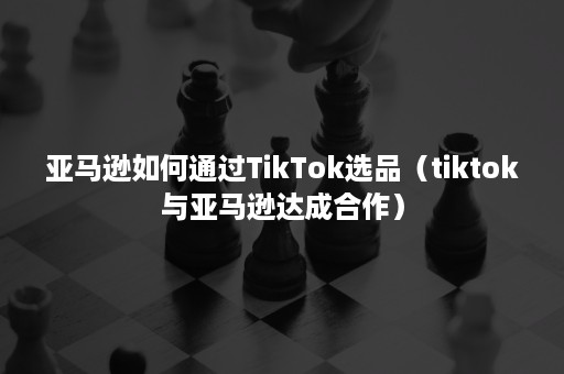 亚马逊如何通过TikTok选品（tiktok与亚马逊达成合作）