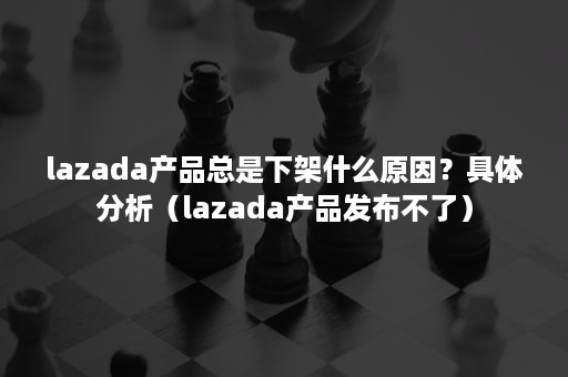 lazada产品总是下架什么原因？具体分析（lazada产品发布不了）