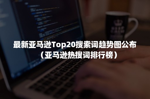 最新亚马逊Top20搜索词趋势图公布（亚马逊热搜词排行榜）