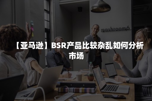 【亚马逊】BSR产品比较杂乱如何分析市场