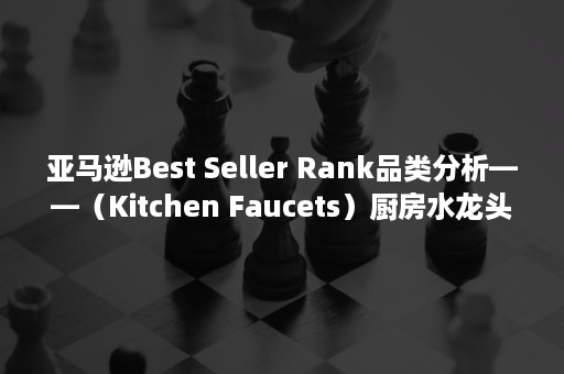 亚马逊Best Seller Rank品类分析——（Kitchen Faucets）厨房水龙头（亚马逊bestseller机制）
