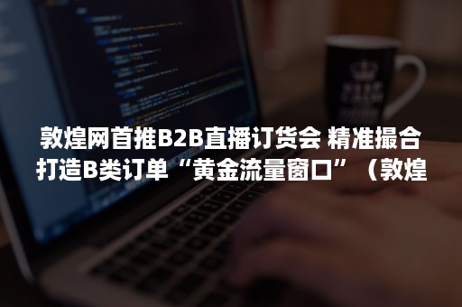 敦煌网首推B2B直播订货会 精准撮合打造B类订单“黄金流量窗口”（敦煌网平台销售市场）