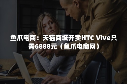 鱼爪电商：天猫商城开卖HTC Vive只需6888元（鱼爪电商网）