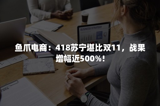 鱼爪电商：418苏宁堪比双11，战果增幅近500%!