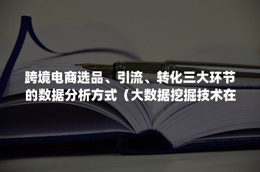 跨境电商选品、引流、转化三大环节的数据分析方式（大数据挖掘技术在跨境电商选品中的应用）