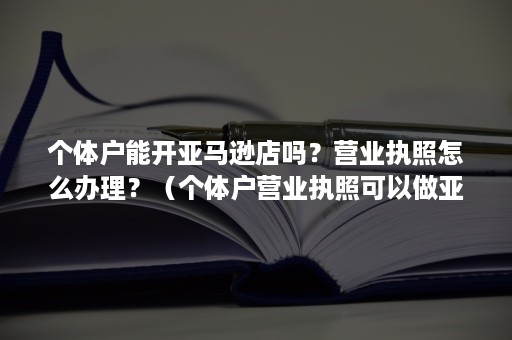 个体户能开亚马逊店吗？营业执照怎么办理？（个体户营业执照可以做亚马逊吗）